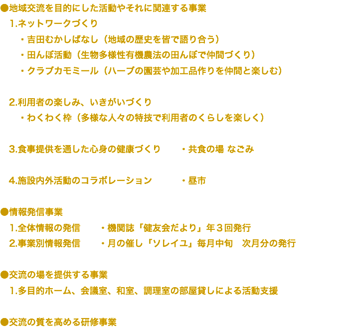 ●地域交流を目的にした活動やそれに関連する事業 1.ネットワークづくり ・吉田むかしばなし（地域の歴史を皆で語り合う） ・田んぼ活動（生物多様性有機農法の田んぼで仲間づくり） ・クラブカモミール（ハーブの園芸や加工品作りを仲間と楽しむ） 2.利用者の楽しみ、いきがいづくり ・わくわく枠（多様な人々の特技で利用者のくらしを楽しく） 3.食事提供を通した心身の健康づくり ・共食の場 なごみ 4.施設内外活動のコラボレーション ・昼市 ●情報発信事業 1.全体情報の発信 ・機関誌「健友会だより」年３回発行 2.事業別情報発信 ・月の催し「ソレイユ」毎月中旬　次月分の発行 ●交流の場を提供する事業 1.多目的ホーム、会議室、和室、調理室の部屋貸しによる活動支援 ●交流の質を高める研修事業