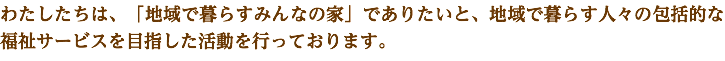 わたしたちは、「地域で暮らすみんなの家」でありたいと、地域で暮らす人々の包括的な福祉サービスを目指した活動を行っております。